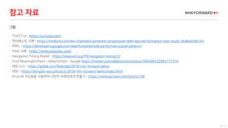 70 / 73
그림
 TOAST UI - https://ui.toast.com/
 핀터레스트 사례 - https://medium.com/dev-channel/a-pinterest-progressive-web-app-performance-case-study-3bd6ed2e6154
 PRPL - https://developers.google.com/web/fundamentals/performance/prpl-pattern/
 PWA 사례 - https://www.pwastats.com/
 Navigation Timing Model - https://www.w3.org/TR/navigation-timing-2/
 First Meaningful Paint – AddyOsmani - Google https://twitter.com/addyosmani/status/760490332983177216
 데모 소스 – https://gitlab.com/fedevlab/2018-nhn-forward-demo
 데모 - https://dongsik-yoo.github.io/2018-nhn-forward-demo/index.html
 Proxy와 가상돔을 사용하여 나만의 프레임워크 만들기 - https://meetup.toast.com/posts/158
참고 자료
 