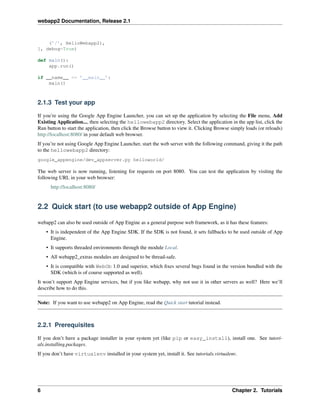 webapp2 Documentation, Release 2.1
(’/’, HelloWebapp2),
], debug=True)
def main():
app.run()
if __name__ == ’__main__’:
main()
2.1.3 Test your app
If you’re using the Google App Engine Launcher, you can set up the application by selecting the File menu, Add
Existing Application..., then selecting the hellowebapp2 directory. Select the application in the app list, click the
Run button to start the application, then click the Browse button to view it. Clicking Browse simply loads (or reloads)
http://localhost:8080/ in your default web browser.
If you’re not using Google App Engine Launcher, start the web server with the following command, giving it the path
to the hellowebapp2 directory:
google_appengine/dev_appserver.py helloworld/
The web server is now running, listening for requests on port 8080. You can test the application by visiting the
following URL in your web browser:
http://localhost:8080/
2.2 Quick start (to use webapp2 outside of App Engine)
webapp2 can also be used outside of App Engine as a general purpose web framework, as it has these features:
• It is independent of the App Engine SDK. If the SDK is not found, it sets fallbacks to be used outside of App
Engine.
• It supports threaded environments through the module Local.
• All webapp2_extras modules are designed to be thread-safe.
• It is compatible with WebOb 1.0 and superior, which ﬁxes several bugs found in the version bundled with the
SDK (which is of course supported as well).
It won’t support App Engine services, but if you like webapp, why not use it in other servers as well? Here we’ll
describe how to do this.
Note: If you want to use webapp2 on App Engine, read the Quick start tutorial instead.
2.2.1 Prerequisites
If you don’t have a package installer in your system yet (like pip or easy_install), install one. See tutori-
als.installing.packages.
If you don’t have virtualenv installed in your system yet, install it. See tutorials.virtualenv.
6 Chapter 2. Tutorials
 