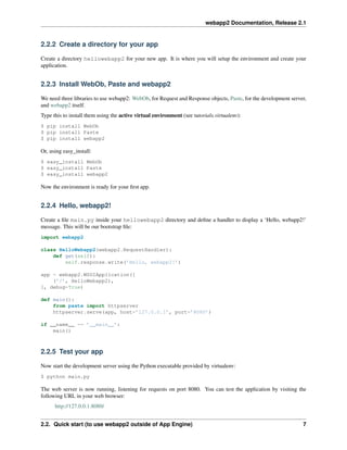 webapp2 Documentation, Release 2.1
2.2.2 Create a directory for your app
Create a directory hellowebapp2 for your new app. It is where you will setup the environment and create your
application.
2.2.3 Install WebOb, Paste and webapp2
We need three libraries to use webapp2: WebOb, for Request and Response objects, Paste, for the development server,
and webapp2 itself.
Type this to install them using the active virtual environment (see tutorials.virtualenv):
$ pip install WebOb
$ pip install Paste
$ pip install webapp2
Or, using easy_install:
$ easy_install WebOb
$ easy_install Paste
$ easy_install webapp2
Now the environment is ready for your ﬁrst app.
2.2.4 Hello, webapp2!
Create a ﬁle main.py inside your hellowebapp2 directory and deﬁne a handler to display a ‘Hello, webapp2!’
message. This will be our bootstrap ﬁle:
import webapp2
class HelloWebapp2(webapp2.RequestHandler):
def get(self):
self.response.write(’Hello, webapp2!’)
app = webapp2.WSGIApplication([
(’/’, HelloWebapp2),
], debug=True)
def main():
from paste import httpserver
httpserver.serve(app, host=’127.0.0.1’, port=’8080’)
if __name__ == ’__main__’:
main()
2.2.5 Test your app
Now start the development server using the Python executable provided by virtualenv:
$ python main.py
The web server is now running, listening for requests on port 8080. You can test the application by visiting the
following URL in your web browser:
http://127.0.0.1:8080/
2.2. Quick start (to use webapp2 outside of App Engine) 7
 
