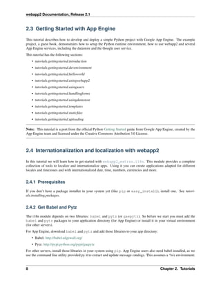 webapp2 Documentation, Release 2.1
2.3 Getting Started with App Engine
This tutorial describes how to develop and deploy a simple Python project with Google App Engine. The example
project, a guest book, demonstrates how to setup the Python runtime environment, how to use webapp2 and several
App Engine services, including the datastore and the Google user service.
This tutorial has the following sections:
• tutorials.gettingstarted.introduction
• tutorials.gettingstarted.devenvironment
• tutorials.gettingstarted.helloworld
• tutorials.gettingstarted.usingwebapp2
• tutorials.gettingstarted.usingusers
• tutorials.gettingstarted.handlingforms
• tutorials.gettingstarted.usingdatastore
• tutorials.gettingstarted.templates
• tutorials.gettingstarted.staticﬁles
• tutorials.gettingstarted.uploading
Note: This tutorial is a port from the ofﬁcial Python Getting Started guide from Google App Engine, created by the
App Engine team and licensed under the Creative Commons Attribution 3.0 License.
2.4 Internationalization and localization with webapp2
In this tutorial we will learn how to get started with webapp2_extras.i18n. This module provides a complete
collection of tools to localize and internationalize apps. Using it you can create applications adapted for different
locales and timezones and with internationalized date, time, numbers, currencies and more.
2.4.1 Prerequisites
If you don’t have a package installer in your system yet (like pip or easy_install), install one. See tutori-
als.installing.packages.
2.4.2 Get Babel and Pytz
The i18n module depends on two libraries: babel and pytz (or gaepytz). So before we start you must add the
babel and pytz packages to your application directory (for App Engine) or install it in your virtual environment
(for other servers).
For App Engine, download babel and pytz and add those libraries to your app directory:
• Babel: http://babel.edgewall.org/
• Pytz: http://pypi.python.org/pypi/gaepytz
For other servers, install those libraries in your system using pip. App Engine users also need babel installed, as we
use the command line utility provided py it to extract and update message catalogs. This assumes a *nix environment:
8 Chapter 2. Tutorials
 