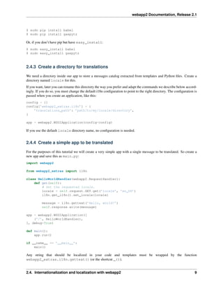 webapp2 Documentation, Release 2.1
$ sudo pip install babel
$ sudo pip install gaepytz
Or, if you don’t have pip but have easy_install:
$ sudo easy_install babel
$ sudo easy_install gaepytz
2.4.3 Create a directory for translations
We need a directory inside our app to store a messages catalog extracted from templates and Python ﬁles. Create a
directory named locale for this.
If you want, later you can rename this directory the way you prefer and adapt the commands we describe below accord-
ingly. If you do so, you must change the default i18n conﬁguration to point to the right directory. The conﬁguration is
passed when you create an application, like this:
config = {}
config[’webapp2_extras.i18n’] = {
’translations_path’: ’path/to/my/locale/directory’,
}
app = webapp2.WSGIApplication(config=config)
If you use the default locale directory name, no conﬁguration is needed.
2.4.4 Create a simple app to be translated
For the purposes of this tutorial we will create a very simple app with a single message to be translated. So create a
new app and save this as main.py:
import webapp2
from webapp2_extras import i18n
class HelloWorldHandler(webapp2.RequestHandler):
def get(self):
# Set the requested locale.
locale = self.request.GET.get(’locale’, ’en_US’)
i18n.get_i18n().set_locale(locale)
message = i18n.gettext(’Hello, world!’)
self.response.write(message)
app = webapp2.WSGIApplication([
(’/’, HelloWorldHandler),
], debug=True)
def main():
app.run()
if __name__ == ’__main__’:
main()
Any string that should be localized in your code and templates must be wrapped by the function
webapp2_extras.i18n.gettext() (or the shortcut _()).
2.4. Internationalization and localization with webapp2 9
 