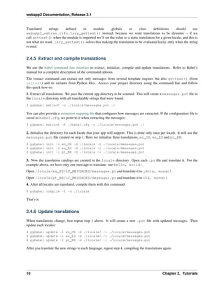 webapp2 Documentation, Release 2.1
Translated strings deﬁned in module globals or class deﬁnitions should use
webapp2_extras.i18n.lazy_gettext() instead, because we want translations to be dynamic – if we
call gettext() when the module is imported we’ll set the value to a static translation for a given locale, and this is
not what we want. lazy_gettext() solves this making the translation to be evaluated lazily, only when the string
is used.
2.4.5 Extract and compile translations
We use the babel command line interface to extract, initialize, compile and update translations. Refer to Babel’s
manual for a complete description of the command options.
The extract command can extract not only messages from several template engines but also gettext() (from
gettext) and its variants from Python ﬁles. Access your project directory using the command line and follow
this quick how-to:
1. Extract all translations. We pass the current app directory to be scanned. This will create a messages.pot ﬁle in
the locale directory with all translatable strings that were found:
$ pybabel extract -o ./locale/messages.pot ./
You can also provide a extraction mapping ﬁle that conﬁgures how messages are extracted. If the conﬁguration ﬁle is
saved as babel.cfg, we point to it when extracting the messages:
$ pybabel extract -F ./babel.cfg -o ./locale/messages.pot ./
2. Initialize the directory for each locale that your app will support. This is done only once per locale. It will use the
messages.pot ﬁle created on step 1. Here we initialize three translations, en_US, es_ES and pt_BR:
$ pybabel init -l en_US -d ./locale -i ./locale/messages.pot
$ pybabel init -l es_ES -d ./locale -i ./locale/messages.pot
$ pybabel init -l pt_BR -d ./locale -i ./locale/messages.pot
3. Now the translation catalogs are created in the locale directory. Open each .po ﬁle and translate it. For the
example above, we have only one message to translate: our Hello, world!.
Open /locale/es_ES/LC_MESSAGES/messages.po and translate it to ¡Hola, mundo!.
Open /locale/pt_BR/LC_MESSAGES/messages.po and translate it to Olá, mundo!.
4. After all locales are translated, compile them with this command:
$ pybabel compile -f -d ./locale
That’s it.
2.4.6 Update translations
When translations change, ﬁrst repeat step 1 above. It will create a new .pot ﬁle with updated messages. Then
update each locales:
$ pybabel update -l en_US -d ./locale/ -i ./locale/messages.pot
$ pybabel update -l es_ES -d ./locale/ -i ./locale/messages.pot
$ pybabel update -l pt_BR -d ./locale/ -i ./locale/messages.pot
After you translate the new strings to each language, repeat step 4, compiling the translations again.
10 Chapter 2. Tutorials
 