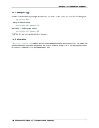 webapp2 Documentation, Release 2.1
2.4.7 Test your app
Start the development server pointing to the application you created for this tutorial and access the default language:
http://localhost:8080/
Then try the Spanish version:
http://localhost:8080/?locale=es_ES
And ﬁnally, try the Portuguese version:
http://localhost:8080/?locale=pt_BR
Voilà! Our tiny app is now available in three languages.
2.4.8 What else
The webapp2_extras.i18n module provides several other functionalities besides localization. You can use it to
internationalize dates, currencies and numbers, and there are helpers to set the locale or timezone automatically for
each request. Explore the API documentation to learn more.
2.4. Internationalization and localization with webapp2 11
 