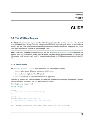CHAPTER
THREE
GUIDE
3.1 The WSGI application
The WSGI application receives requests and dispatches the appropriate handler, returning a response to the client. It
stores the URI routes that the app will accept, conﬁguration variables and registered objects that can be shared between
requests. The WSGI app is also responsible for handling uncaught exceptions, avoiding that stack traces “leak” to the
client when in production. Let’s take an in depth look at it now.
Note: If the WSGI word looks totally unfamiliar to you, read the Another Do-It-Yourself Framework tutorial by Ian
Bicking. It is a very recommended introduction to WSGI and you should at least take a quick look at the concepts, but
following the whole tutorial is really worth. A more advanced reading is the WSGI speciﬁcation described in the PEP
333.
3.1.1 Initialization
The webapp2.WSGIApplication class is initialized with three optional arguments:
• routes: a list of route deﬁnitions as described in URI routing.
• debug: a boolean ﬂag that enables debug mode.
• config: a dictionary of conﬁguration values for the application.
Compared to webapp, only conﬁg was added; it is used as a standard way to conﬁgure extra modules (sessions,
internationalization, templates or your own app conﬁguration values).
Everything is pretty straighforward:
import webapp2
routes = [
(r’/’, ’handlers.HelloWorldHandler’),
]
config = {}
config[’webapp2_extras.sessions’] = {
’secret_key’: ’something-very-very-secret’,
}
app = webapp2.WSGIApplication(routes=routes, debug=True, config=config)
13
 