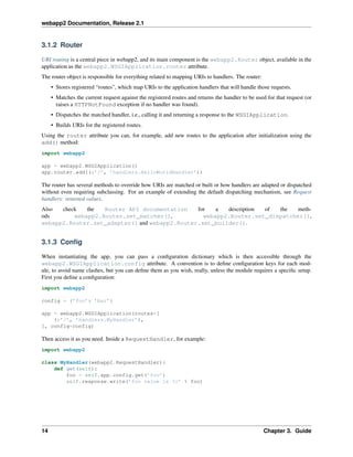 webapp2 Documentation, Release 2.1
3.1.2 Router
URI routing is a central piece in webapp2, and its main component is the webapp2.Router object, available in the
application as the webapp2.WSGIApplication.router attribute.
The router object is responsible for everything related to mapping URIs to handlers. The router:
• Stores registered “routes”, which map URIs to the application handlers that will handle those requests.
• Matches the current request against the registered routes and returns the handler to be used for that request (or
raises a HTTPNotFound exception if no handler was found).
• Dispatches the matched handler, i.e., calling it and returning a response to the WSGIApplication.
• Builds URIs for the registered routes.
Using the router attribute you can, for example, add new routes to the application after initialization using the
add() method:
import webapp2
app = webapp2.WSGIApplication()
app.router.add((r’/’, ’handlers.HelloWorldHandler’))
The router has several methods to override how URIs are matched or built or how handlers are adapted or dispatched
without even requiring subclassing. For an example of extending the default dispatching mechanism, see Request
handlers: returned values.
Also check the Router API documentation for a description of the meth-
ods webapp2.Router.set_matcher(), webapp2.Router.set_dispatcher(),
webapp2.Router.set_adapter() and webapp2.Router.set_builder().
3.1.3 Conﬁg
When instantiating the app, you can pass a conﬁguration dictionary which is then accessible through the
webapp2.WSGIApplication.config attribute. A convention is to deﬁne conﬁguration keys for each mod-
ule, to avoid name clashes, but you can deﬁne them as you wish, really, unless the module requires a speciﬁc setup.
First you deﬁne a conﬁguration:
import webapp2
config = {’foo’: ’bar’}
app = webapp2.WSGIApplication(routes=[
(r’/’, ’handlers.MyHandler’),
], config=config)
Then access it as you need. Inside a RequestHandler, for example:
import webapp2
class MyHandler(webapp2.RequestHandler):
def get(self):
foo = self.app.config.get(’foo’)
self.response.write(’foo value is %s’ % foo)
14 Chapter 3. Guide
 