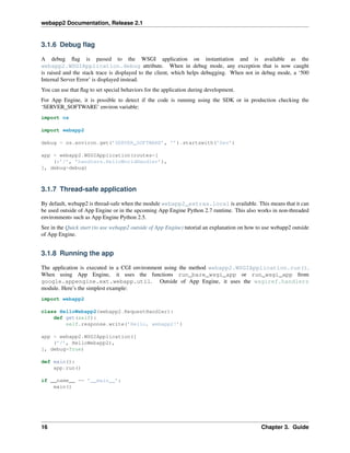 webapp2 Documentation, Release 2.1
3.1.6 Debug ﬂag
A debug ﬂag is passed to the WSGI application on instantiation and is available as the
webapp2.WSGIApplication.debug attribute. When in debug mode, any exception that is now caught
is raised and the stack trace is displayed to the client, which helps debugging. When not in debug mode, a ‘500
Internal Server Error’ is displayed instead.
You can use that ﬂag to set special behaviors for the application during development.
For App Engine, it is possible to detect if the code is running using the SDK or in production checking the
‘SERVER_SOFTWARE’ environ variable:
import os
import webapp2
debug = os.environ.get(’SERVER_SOFTWARE’, ’’).startswith(’Dev’)
app = webapp2.WSGIApplication(routes=[
(r’/’, ’handlers.HelloWorldHandler’),
], debug=debug)
3.1.7 Thread-safe application
By default, webapp2 is thread-safe when the module webapp2_extras.local is available. This means that it can
be used outside of App Engine or in the upcoming App Engine Python 2.7 runtime. This also works in non-threaded
environments such as App Engine Python 2.5.
See in the Quick start (to use webapp2 outside of App Engine) tutorial an explanation on how to use webapp2 outside
of App Engine.
3.1.8 Running the app
The application is executed in a CGI environment using the method webapp2.WSGIApplication.run().
When using App Engine, it uses the functions run_bare_wsgi_app or run_wsgi_app from
google.appengine.ext.webapp.util. Outside of App Engine, it uses the wsgiref.handlers
module. Here’s the simplest example:
import webapp2
class HelloWebapp2(webapp2.RequestHandler):
def get(self):
self.response.write(’Hello, webapp2!’)
app = webapp2.WSGIApplication([
(’/’, HelloWebapp2),
], debug=True)
def main():
app.run()
if __name__ == ’__main__’:
main()
16 Chapter 3. Guide
 
