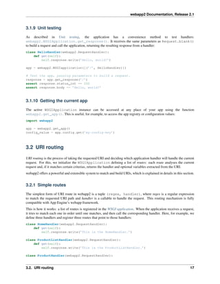 webapp2 Documentation, Release 2.1
3.1.9 Unit testing
As described in Unit testing, the application has a convenience method to test handlers:
webapp2.WSGIApplication.get_response(). It receives the same parameters as Request.blank()
to build a request and call the application, returning the resulting response from a handler:
class HelloHandler(webapp2.RequestHandler):
def get(self):
self.response.write(’Hello, world!’)
app = webapp2.WSGIapplication([(’/’, HelloHandler)])
# Test the app, passing parameters to build a request.
response = app.get_response(’/’)
assert response.status_int == 200
assert response.body == ’Hello, world!’
3.1.10 Getting the current app
The active WSGIApplication instance can be accessed at any place of your app using the function
webapp2.get_app(). This is useful, for example, to access the app registry or conﬁguration values:
import webapp2
app = webapp2.get_app()
config_value = app.config.get(’my-config-key’)
3.2 URI routing
URI routing is the process of taking the requested URI and deciding which application handler will handle the current
request. For this, we initialize the WSGIApplication deﬁning a list of routes: each route analyses the current
request and, if it matches certain criterias, returns the handler and optional variables extracted from the URI.
webapp2 offers a powerful and extensible system to match and build URIs, which is explained in details in this section.
3.2.1 Simple routes
The simplest form of URI route in webapp2 is a tuple (regex, handler), where regex is a regular expression
to match the requested URI path and handler is a callable to handle the request. This routing mechanism is fully
compatible with App Engine’s webapp framework.
This is how it works: a list of routes is registered in the WSGI application. When the application receives a request,
it tries to match each one in order until one matches, and then call the corresponding handler. Here, for example, we
deﬁne three handlers and register three routes that point to those handlers:
class HomeHandler(webapp2.RequestHandler):
def get(self):
self.response.write(’This is the HomeHandler.’)
class ProductListHandler(webapp2.RequestHandler):
def get(self):
self.response.write(’This is the ProductListHandler.’)
class ProductHandler(webapp2.RequestHandler):
3.2. URI routing 17
 