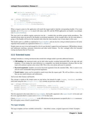 webapp2 Documentation, Release 2.1
def get(self, product_id):
self.response.write(’This is the ProductHandler. ’
’The product id is %s’ % product_id)
app = webapp2.WSGIApplication([
(r’/’, HomeHandler),
(r’/products’, ProductListHandler),
(r’/products/(d+)’, ProductHandler),
])
When a request comes in, the application will match the request path to ﬁnd the corresponding handler. If no route
matches, an HTTPException is raised with status code 404, and the WSGI application can handle it accordingly
(see Exception handling).
The regex part is an ordinary regular expression (see the re module) that can deﬁne groups inside parentheses. The
matched group values are passed to the handler as positional arguments. In the example above, the last route deﬁnes a
group, so the handler will receive the matched value when the route matches (one or more digits in this case).
The handler part is a callable as explained in Request handlers, and can also be a string in dotted notation to be lazily
imported when needed (see explanation below in Lazy Handlers).
Simple routes are easy to use and enough for a lot of cases but don’t support keyword arguments, URI building, domain
and subdomain matching, automatic redirection and other useful features. For this, webapp2 offers the extended
routing mechanism that we’ll see next.
3.2.2 Extended routes
webapp2 introduces a routing mechanism that extends the webapp model to provide additional features:
• URI building: the registered routes can be built when needed, avoiding hardcoded URIs in the app code and
templates. If you change the route deﬁnition in a compatible way during development, all places that use that
route will continue to point to the correct URI. This is less error prone and easier to maintain.
• Keyword arguments: handlers can receive keyword arguments from the matched URIs. This is easier to use
and also more maintanable than positional arguments.
• Nested routes: routes can be extended to match more than the request path. We will see below a route class
that can also match domains and subdomains.
And several other features and beneﬁts.
The concept is similar to the simple routes we saw before, but instead of a tuple (regex, handler), we deﬁne
each route using the class webapp2.Route. Let’s remake our previous routes using it:
app = webapp2.WSGIApplication([
webapp2.Route(r’/’, handler=HomeHandler, name=’home’),
webapp2.Route(r’/products’, handler=ProductListHandler, name=’product-list’),
webapp2.Route(r’/products/<product_id:d+>’, handler=ProductHandler, name=’product’),
])
The ﬁrst argument in the routes above is a regex template, the handler argument is the request handler to be used, and
the name argument third is a name used to build a URI for that route.
Check webapp2.Route.__init__() in the API reference for the parameters accepted by the Route constructor.
We will explain some of them in details below.
The regex template
The regex template can have variables enclosed by <> that deﬁne a name, a regular expression or both. Examples:
18 Chapter 3. Guide
 