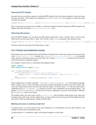 webapp2 Documentation, Release 2.1
Restricting HTTP methods
If needed, the route can deﬁne a sequence of allowed HTTP methods. Only if the request method is in that list or tuple
the route will match. If the method is not allowed, an HTTPMethodNotAllowed exception is raised with status
code 405. For example:
webapp2.Route(r’/products’, handler=’handlers.ProductsHandler’, name=’products-list’, methods=[’GET’]
This is useful when using functions as handlers, or alternative handlers that don’t translate the HTTP method to the
handler method like the default webapp2.RequestHandler does.
Restricting URI schemes
Like with HTTP methods, you can specify the URI schemes allowed for a route, if needed. This is useful if some
URIs must be accessed using ‘http’ or ‘https’ only. For this, set the schemes parameter when deﬁning a route:
webapp2.Route(r’/products’, handler=’handlers.ProductsHandler’, name=’products-list’, schemes=[’https
The above route will only match if the URI scheme is ‘https’.
3.2.3 Domain and subdomain routing
The routing system can also handle domain and subdomain matching. This is done using a special route class provided
in the webapp2_extras.routes module: the webapp2_extras.routes.DomainRoute. It is initialized
with a pattern to match the current server name and a list of nested webapp2.Route instances that will only be
tested if the domain or subdomain matches.
For example, to restrict routes to a subdomain of the appspot domain:
import webapp2
from webapp2_extras import routes
app = webapp2.WSGIApplication([
routes.DomainRoute(’<subdomain>.app-id.appspot.com’, [
webapp2.Route(’/’, handler=SubdomainHomeHandler, name=’subdomain-home’),
]),
webapp2.Route(’/’, handler=HomeHandler, name=’home’),
])
In the example above, we deﬁne a template ’<subdomain>.app-id.appspot.com’ for the domain matching.
When a request comes in, only if the request server name matches that pattern, the nested route will be tested. Oth-
erwise the routing system will test the next route until one matches. So the ﬁrst route /foo will only match when a
subdomain of the app-id.appspot.com domain is accessed: when a subdomain is accessed and the path is /, the
handler SubdomainHomeHandler will be used, but when no subdomain is accessed (or the domain is different)
the HomeHandler will be used instead.
The template follows the same syntax used by webapp2.Route and must deﬁne named groups if any value must
be added to the match results. In the example above, an extra subdomain keyword is passed to the handler, but if the
regex didn’t deﬁne any named groups, nothing would be added.
Matching only www, or anything except www
A common need is to set some routes for the main subdomain (www) and different routes for other submains. The
webapp2 routing system can handle this easily.
To match only the www subdomain, simple set the domain template to a ﬁxed value:
20 Chapter 3. Guide
 