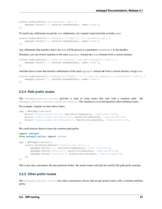 webapp2 Documentation, Release 2.1
routes.DomainRoute(’www.mydomain.com’, [
webapp2.Route(’/’, handler=HomeHandler, name=’home’),
])
To match any subdomain except the www subdomain, set a regular expression that excludes www:
routes.DomainRoute(r’<subdomain:(?!www.)[^.]+>.mydomain.com’, [
webapp2.Route(’/’, handler=HomeHandler, name=’home’),
])
Any subdomain that matches and is not www will be passed as a parameter subdomain to the handler.
Similarly, you can restrict matches to the main appspot domain or a www domain from a custom domain:
routes.DomainRoute(r’<:(app-id.appspot.com|www.mydomain.com)>’, [
webapp2.Route(’/’, handler=HomeHandler, name=’home’),
])
And then have a route that matches subdomains of the main appspot domain or from a custom domain, except www:
routes.DomainRoute(r’<subdomain:(?!www)[^.]+>.<:(app-id.appspot.com|mydomain.com)>’, [
webapp2.Route(’/’, handler=HomeHandler, name=’home’),
])
3.2.4 Path preﬁx routes
The webapp2_extras.routes provides a class to wrap routes that start with a common path: the
webapp2_extras.routes.PathPrefixRoute. The intention is to avoid repetition when deﬁning routes.
For example, imagine we have these routes:
app = WSGIApplication([
Route(’/users/<user:w+>/’, UserOverviewHandler, ’user-overview’),
Route(’/users/<user:w+>/profile’, UserProfileHandler, ’user-profile’),
Route(’/users/<user:w+>/projects’, UserProjectsHandler, ’user-projects’),
])
We could refactor them to reuse the common path preﬁx:
import webapp2
from webapp2_extras import routes
app = WSGIApplication([
routes.PathPrefixRoute(’/users/<user:w+>’, [
webapp2.Route(’/’, UserOverviewHandler, ’user-overview’),
webapp2.Route(’/profile’, UserProfileHandler, ’user-profile’),
webapp2.Route(’/projects’, UserProjectsHandler, ’user-projects’),
]),
])
This is not only convenient, but also performs better: the nested routes will only be tested if the path preﬁx matches.
3.2.5 Other preﬁx routes
The webapp2_extras.routes has other convenience classes that accept nested routes with a common attribute
preﬁx:
3.2. URI routing 21
 