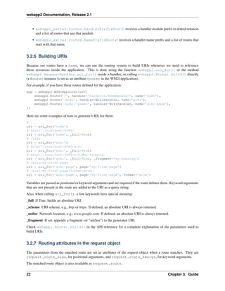webapp2 Documentation, Release 2.1
• webapp2_extras.routes.HandlerPrefixRoute: receives a handler module preﬁx in dotted notation
and a list of routes that use that module.
• webapp2_extras.routes.NamePrefixRoute: receives a handler name preﬁx and a list of routes that
start with that name.
3.2.6 Building URIs
Because our routes have a name, we can use the routing system to build URIs whenever we need to reference
those resources inside the application. This is done using the function webapp2.uri_for() or the method
webapp2.RequestHandler.uri_for() inside a handler, or calling webapp2.Router.build() directly
(a Router instance is set as an attribute router in the WSGI application).
For example, if you have these routes deﬁned for the application:
app = webapp2.WSGIApplication([
webapp2.Route(’/’, handler=’handlers.HomeHandler’, name=’home’),
webapp2.Route(’/wiki’, handler=WikiHandler, name=’wiki’),
webapp2.Route(’/wiki/<page>’, handler=WikiHandler, name=’wiki-page’),
])
Here are some examples of how to generate URIs for them:
# /
uri = uri_for(’home’)
# http://localhost:8080/
uri = uri_for(’home’, _full=True)
# /wiki
uri = uri_for(’wiki’)
# http://localhost:8080/wiki
uri = uri_for(’wiki’, _full=True)
# http://localhost:8080/wiki#my-heading
uri = uri_for(’wiki’, _full=True, _fragment=’my-heading’)
# /wiki/my-first-page
uri = uri_for(’wiki-page’, page=’my-first-page’)
# /wiki/my-first-page?format=atom
uri = uri_for(’wiki-page’, page=’my-first-page’, format=’atom’)
Variables are passed as positional or keyword arguments and are required if the route deﬁnes them. Keyword arguments
that are not present in the route are added to the URI as a query string.
Also, when calling uri_for(), a few keywords have special meaning:
_full If True, builds an absolute URI.
_scheme URI scheme, e.g., http or https. If deﬁned, an absolute URI is always returned.
_netloc Network location, e.g., www.google.com. If deﬁned, an absolute URI is always returned.
_fragment If set, appends a fragment (or “anchor”) to the generated URI.
Check webapp2.Router.build() in the API reference for a complete explanation of the parameters used to
build URIs.
3.2.7 Routing attributes in the request object
The parameters from the matched route are set as attributes of the request object when a route matches. They are
request.route_args, for positional arguments, and request.route_kwargs, for keyword arguments.
The matched route object is also available as request.route.
22 Chapter 3. Guide
 
