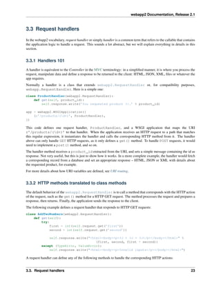 webapp2 Documentation, Release 2.1
3.3 Request handlers
In the webapp2 vocabulary, request handler or simply handler is a common term that refers to the callable that contains
the application logic to handle a request. This sounds a lot abstract, but we will explain everything in details in this
section.
3.3.1 Handlers 101
A handler is equivalent to the Controller in the MVC terminology: in a simpliﬁed manner, it is where you process the
request, manipulate data and deﬁne a response to be returned to the client: HTML, JSON, XML, ﬁles or whatever the
app requires.
Normally a handler is a class that extends webapp2.RequestHandler or, for compatibility purposes,
webapp.RequestHandler. Here is a simple one:
class ProductHandler(webapp2.RequestHandler):
def get(self, product_id):
self.response.write(’You requested product %r.’ % product_id)
app = webapp2.WSGIApplication([
(r’/products/(d+)’, ProductHandler),
])
This code deﬁnes one request handler, ProductHandler, and a WSGI application that maps the URI
r’/products/(d+)’ to that handler. When the application receives an HTTP request to a path that matches
this regular expression, it instantiates the handler and calls the corresponding HTTP method from it. The handler
above can only handle GET HTTP requests, as it only deﬁnes a get() method. To handle POST requests, it would
need to implement a post() method, and so on.
The handler method receives a product_id extracted from the URI, and sets a simple message containing the id as
response. Not very useful, but this is just to show how it works. In a more complete example, the handler would fetch
a corresponding record from a database and set an appropriate response – HTML, JSON or XML with details about
the requested product, for example.
For more details about how URI variables are deﬁned, see URI routing.
3.3.2 HTTP methods translated to class methods
The default behavior of the webapp2.RequestHandler is to call a method that corresponds with the HTTP action
of the request, such as the get() method for a HTTP GET request. The method processes the request and prepares a
response, then returns. Finally, the application sends the response to the client.
The following example deﬁnes a request handler that responds to HTTP GET requests:
class AddTwoNumbers(webapp2.RequestHandler):
def get(self):
try:
first = int(self.request.get(’first’))
second = int(self.request.get(’second’))
self.response.write("<html><body><p>%d + %d = %d</p></body></html>" %
(first, second, first + second))
except (TypeError, ValueError):
self.response.write("<html><body><p>Invalid inputs</p></body></html>")
A request handler can deﬁne any of the following methods to handle the corresponding HTTP actions:
3.3. Request handlers 23
 