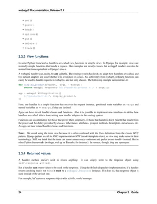 webapp2 Documentation, Release 2.1
• get()
• post()
• head()
• options()
• put()
• delete()
• trace()
3.3.3 View functions
In some Python frameworks, handlers are called view functions or simply views. In Django, for example, views are
normally simple functions that handle a request. Our examples use mostly classes, but webapp2 handlers can also be
normal functions equivalent to Django’s views.
A webapp2 handler can, really, be any callable. The routing system has hooks to adapt how handlers are called, and
two default adapters are used whether it is a function or a class. So, differently from webapp, ordinary functions can
easily be used to handle requests in webapp2, and not only classes. The following example demonstrates it:
def display_product(request, *args, **kwargs):
return webapp2.Response(’You requested product %r.’ % args[0])
app = webapp2.WSGIApplication([
(r’/products/(d+)’, display_product),
])
Here, our handler is a simple function that receives the request instance, positional route variables as *args and
named variables as **kwargs, if they are deﬁned.
Apps can have mixed handler classes and functions. Also it is possible to implement new interfaces to deﬁne how
handlers are called: this is done setting new handler adapters in the routing system.
Functions are an alternative for those that prefer their simplicity or think that handlers don’t beneﬁt that much from
the power and ﬂexibility provided by classes: inheritance, attributes, grouped methods, descriptors, metaclasses, etc.
An app can have mixed handler classes and functions.
Note: We avoid using the term view because it is often confused with the View deﬁnition from the classic MVC
pattern. Django prefers to call its MVC implementation MTV (model-template-view), so view may make sense in their
terminology. Still, we think that the term can cause unnecessary confusion and prefer to use handler instead, like in
other Python frameworks (webapp, web.py or Tornado, for instance). In essence, though, they are synonyms.
3.3.4 Returned values
A handler method doesn’t need to return anything: it can simply write to the response object using
self.response.write().
But a handler can return values to be used in the response. Using the default dispatcher implementation, if a handler
returns anything that is not None it must be a webapp2.Response instance. If it does so, that response object is
used instead of the default one.
For example, let’s return a response object with a Hello, world message:
24 Chapter 3. Guide
 