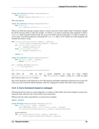 webapp2 Documentation, Release 2.1
class HelloHandler(webapp2.RequestHandler):
def get(self):
return webapp2.Response(’Hello, world!’)
This is the same as:
class HelloHandler(webapp2.RequestHandler):
def get(self):
self.response.write(’Hello, world!’)
What if you think that returning a response object is verbose, and want to return simple strings? Fortunately webapp2
has all the necessary hooks to make this possible. To achieve it, we need to extend the router dispatcher to build a
Response object using the returned string. We can go even further and also accept tuples: if a tuple is returned, we
use its values as positional arguments to instantiate the Response object. So let’s deﬁne our custom dispatcher and
a handler that returns a string:
def custom_dispatcher(router, request, response):
rv = router.default_dispatcher(request, response)
if isinstance(rv, basestring):
rv = webapp2.Response(rv)
elif isinstance(rv, tuple):
rv = webapp2.Response(*rv)
return rv
class HelloHandler(webapp2.RequestHandler):
def get(self, *args, **kwargs):
return ’Hello, world!’
app = webapp2.WSGIApplication([
(r’/’, HelloHandler),
])
app.router.set_dispatcher(custom_dispatcher)
And that’s all. Now we have a custom dispatcher set using the router method
webapp2.Router.set_dispatcher(). Our HelloHandler returns a string (or it could be tuple)
that is used to create a Response object.
Our custom dispatcher could implement its own URI matching and handler dispatching mechanisms from scratch, but
in this case it just extends the default dispatcher a little bit, wrapping the returned value under certain conditions.
3.3.5 A micro-framework based on webapp2
Following the previous idea of a custom dispatcher, we could go a little further and extend webapp2 to accept routes
registered using a decorator, like in those Python micro-frameworks.
Without much ado, ladies and gentlemen, we present micro-webapp2:
import webapp2
class WSGIApplication(webapp2.WSGIApplication):
def __init__(self, *args, **kwargs):
super(WSGIApplication, self).__init__(*args, **kwargs)
self.router.set_dispatcher(self.__class__.custom_dispatcher)
@staticmethod
def custom_dispatcher(router, request, response):
rv = router.default_dispatcher(request, response)
3.3. Request handlers 25
 
