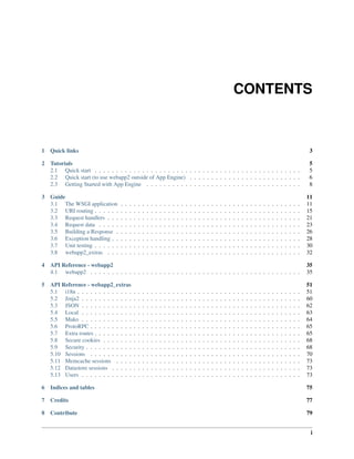 CONTENTS
1 Quick links 3
2 Tutorials 5
2.1 Quick start . . . . . . . . . . . . . . . . . . . . . . . . . . . . . . . . . . . . . . . . . . . . . . . . 5
2.2 Quick start (to use webapp2 outside of App Engine) . . . . . . . . . . . . . . . . . . . . . . . . . . 6
2.3 Getting Started with App Engine . . . . . . . . . . . . . . . . . . . . . . . . . . . . . . . . . . . . 8
3 Guide 11
3.1 The WSGI application . . . . . . . . . . . . . . . . . . . . . . . . . . . . . . . . . . . . . . . . . . 11
3.2 URI routing . . . . . . . . . . . . . . . . . . . . . . . . . . . . . . . . . . . . . . . . . . . . . . . . 15
3.3 Request handlers . . . . . . . . . . . . . . . . . . . . . . . . . . . . . . . . . . . . . . . . . . . . . 21
3.4 Request data . . . . . . . . . . . . . . . . . . . . . . . . . . . . . . . . . . . . . . . . . . . . . . . 23
3.5 Building a Response . . . . . . . . . . . . . . . . . . . . . . . . . . . . . . . . . . . . . . . . . . . 26
3.6 Exception handling . . . . . . . . . . . . . . . . . . . . . . . . . . . . . . . . . . . . . . . . . . . . 28
3.7 Unit testing . . . . . . . . . . . . . . . . . . . . . . . . . . . . . . . . . . . . . . . . . . . . . . . . 30
3.8 webapp2_extras . . . . . . . . . . . . . . . . . . . . . . . . . . . . . . . . . . . . . . . . . . . . . 32
4 API Reference - webapp2 35
4.1 webapp2 . . . . . . . . . . . . . . . . . . . . . . . . . . . . . . . . . . . . . . . . . . . . . . . . . 35
5 API Reference - webapp2_extras 51
5.1 i18n . . . . . . . . . . . . . . . . . . . . . . . . . . . . . . . . . . . . . . . . . . . . . . . . . . . . 51
5.2 Jinja2 . . . . . . . . . . . . . . . . . . . . . . . . . . . . . . . . . . . . . . . . . . . . . . . . . . . 60
5.3 JSON . . . . . . . . . . . . . . . . . . . . . . . . . . . . . . . . . . . . . . . . . . . . . . . . . . . 62
5.4 Local . . . . . . . . . . . . . . . . . . . . . . . . . . . . . . . . . . . . . . . . . . . . . . . . . . . 63
5.5 Mako . . . . . . . . . . . . . . . . . . . . . . . . . . . . . . . . . . . . . . . . . . . . . . . . . . . 64
5.6 ProtoRPC . . . . . . . . . . . . . . . . . . . . . . . . . . . . . . . . . . . . . . . . . . . . . . . . . 65
5.7 Extra routes . . . . . . . . . . . . . . . . . . . . . . . . . . . . . . . . . . . . . . . . . . . . . . . . 65
5.8 Secure cookies . . . . . . . . . . . . . . . . . . . . . . . . . . . . . . . . . . . . . . . . . . . . . . 68
5.9 Security . . . . . . . . . . . . . . . . . . . . . . . . . . . . . . . . . . . . . . . . . . . . . . . . . . 68
5.10 Sessions . . . . . . . . . . . . . . . . . . . . . . . . . . . . . . . . . . . . . . . . . . . . . . . . . 70
5.11 Memcache sessions . . . . . . . . . . . . . . . . . . . . . . . . . . . . . . . . . . . . . . . . . . . 73
5.12 Datastore sessions . . . . . . . . . . . . . . . . . . . . . . . . . . . . . . . . . . . . . . . . . . . . 73
5.13 Users . . . . . . . . . . . . . . . . . . . . . . . . . . . . . . . . . . . . . . . . . . . . . . . . . . . 73
6 Indices and tables 75
7 Credits 77
8 Contribute 79
i
 
