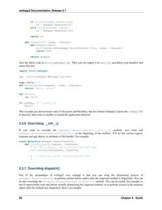 webapp2 Documentation, Release 2.1
if isinstance(rv, basestring):
rv = webapp2.Response(rv)
elif isinstance(rv, tuple):
rv = webapp2.Response(*rv)
return rv
def route(self, *args, **kwargs):
def wrapper(func):
self.router.add(webapp2.Route(handler=func, *args, **kwargs))
return func
return wrapper
Save the above code as micro_webapp2.py. Then you can import it in main.py and deﬁne your handlers and
routes like this:
import micro_webapp2
app = micro_webapp2.WSGIApplication()
@app.route(’/’)
def hello_handler(request, *args, **kwargs):
return ’Hello, world!’
def main():
app.run()
if __name__ == ’__main__’:
main()
This example just demonstrates some of the power and ﬂexibility that lies behind webapp2; explore the webapp2 API
to discover other ways to modify or extend the application behavior.
3.3.6 Overriding __init__()
If you want to override the webapp2.RequestHandler.__init__() method, you must call
webapp2.RequestHandler.initialize() at the beginning of the method. It’ll set the current request,
response and app objects as attributes of the handler. For example:
class MyHandler(webapp2.RequestHandler):
def __init__(self, request, response):
# Set self.request, self.response and self.app.
self.initialize(request, response)
# ... add your custom initializations here ...
# ...
3.3.7 Overriding dispatch()
One of the advantadges of webapp2 over webapp is that you can wrap the dispatching process of
webapp2.RequestHandler to perform actions before and/or after the requested method is dispatched. You can
do this overriding the webapp2.RequestHandler.dispatch() method. This can be useful, for example, to
test if requirements were met before actually dispatching the requested method, or to perform actions in the response
object after the method was dispatched. Here’s an example:
26 Chapter 3. Guide
 