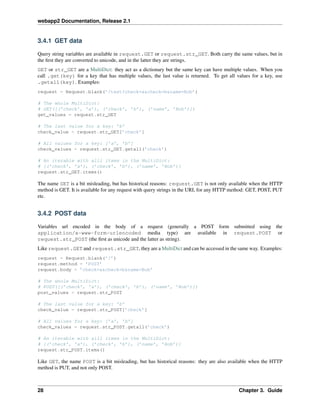 webapp2 Documentation, Release 2.1
3.4.1 GET data
Query string variables are available in request.GET or request.str_GET. Both carry the same values, but in
the ﬁrst they are converted to unicode, and in the latter they are strings.
GET or str_GET are a MultiDict: they act as a dictionary but the same key can have multiple values. When you
call .get(key) for a key that has multiple values, the last value is returned. To get all values for a key, use
.getall(key). Examples:
request = Request.blank(’/test?check=a&check=b&name=Bob’)
# The whole MultiDict:
# GET([(’check’, ’a’), (’check’, ’b’), (’name’, ’Bob’)])
get_values = request.str_GET
# The last value for a key: ’b’
check_value = request.str_GET[’check’]
# All values for a key: [’a’, ’b’]
check_values = request.str_GET.getall(’check’)
# An iterable with alll items in the MultiDict:
# [(’check’, ’a’), (’check’, ’b’), (’name’, ’Bob’)]
request.str_GET.items()
The name GET is a bit misleading, but has historical reasons: request.GET is not only available when the HTTP
method is GET. It is available for any request with query strings in the URI, for any HTTP method: GET, POST, PUT
etc.
3.4.2 POST data
Variables url encoded in the body of a request (generally a POST form submitted using the
application/x-www-form-urlencoded media type) are available in request.POST or
request.str_POST (the ﬁrst as unicode and the latter as string).
Like request.GET and request.str_GET, they are a MultiDict and can be accessed in the same way. Examples:
request = Request.blank(’/’)
request.method = ’POST’
request.body = ’check=a&check=b&name=Bob’
# The whole MultiDict:
# POST([(’check’, ’a’), (’check’, ’b’), (’name’, ’Bob’)])
post_values = request.str_POST
# The last value for a key: ’b’
check_value = request.str_POST[’check’]
# All values for a key: [’a’, ’b’]
check_values = request.str_POST.getall(’check’)
# An iterable with alll items in the MultiDict:
# [(’check’, ’a’), (’check’, ’b’), (’name’, ’Bob’)]
request.str_POST.items()
Like GET, the name POST is a bit misleading, but has historical reasons: they are also available when the HTTP
method is PUT, and not only POST.
28 Chapter 3. Guide
 