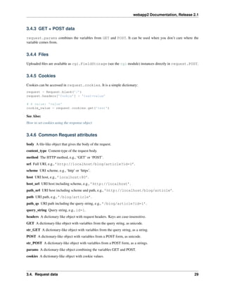 webapp2 Documentation, Release 2.1
3.4.3 GET + POST data
request.params combines the variables from GET and POST. It can be used when you don’t care where the
variable comes from.
3.4.4 Files
Uploaded ﬁles are available as cgi.FieldStorage (see the cgi module) instances directly in request.POST.
3.4.5 Cookies
Cookies can be accessed in request.cookies. It is a simple dictionary:
request = Request.blank(’/’)
request.headers[’Cookie’] = ’test=value’
# A value: ’value’
cookie_value = request.cookies.get(’test’)
See Also:
How to set cookies using the response object
3.4.6 Common Request attributes
body A ﬁle-like object that gives the body of the request.
content_type Content-type of the request body.
method The HTTP method, e.g., ‘GET’ or ‘POST’.
url Full URI, e.g., ’http://localhost/blog/article?id=1’.
scheme URI scheme, e.g., ‘http’ or ‘https’.
host URI host, e.g., ’localhost:80’.
host_url URI host including scheme, e.g., ’http://localhost’.
path_url URI host including scheme and path, e.g., ’http://localhost/blog/article’.
path URI path, e.g., ’/blog/article’.
path_qs URI path including the query string, e.g., ’/blog/article?id=1’.
query_string Query string, e.g., id=1.
headers A dictionary like object with request headers. Keys are case-insensitive.
GET A dictionary-like object with variables from the query string, as unicode.
str_GET A dictionary-like object with variables from the query string, as a string.
POST A dictionary-like object with variables from a POST form, as unicode.
str_POST A dictionary-like object with variables from a POST form, as a strings.
params A dictionary-like object combining the variables GET and POST.
cookies A dictionary-like object with cookie values.
3.4. Request data 29
 