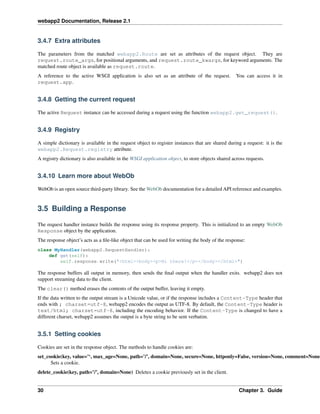 webapp2 Documentation, Release 2.1
3.4.7 Extra attributes
The parameters from the matched webapp2.Route are set as attributes of the request object. They are
request.route_args, for positional arguments, and request.route_kwargs, for keyword arguments. The
matched route object is available as request.route.
A reference to the active WSGI application is also set as an attribute of the request. You can access it in
request.app.
3.4.8 Getting the current request
The active Request instance can be accessed during a request using the function webapp2.get_request().
3.4.9 Registry
A simple dictionary is available in the request object to register instances that are shared during a request: it is the
webapp2.Request.registry attribute.
A registry dictionary is also available in the WSGI application object, to store objects shared across requests.
3.4.10 Learn more about WebOb
WebOb is an open source third-party library. See the WebOb documentation for a detailed API reference and examples.
3.5 Building a Response
The request handler instance builds the response using its response property. This is initialized to an empty WebOb
Response object by the application.
The response object’s acts as a ﬁle-like object that can be used for writing the body of the response:
class MyHandler(webapp2.RequestHandler):
def get(self):
self.response.write("<html><body><p>Hi there!</p></body></html>")
The response buffers all output in memory, then sends the ﬁnal output when the handler exits. webapp2 does not
support streaming data to the client.
The clear() method erases the contents of the output buffer, leaving it empty.
If the data written to the output stream is a Unicode value, or if the response includes a Content-Type header that
ends with ; charset=utf-8, webapp2 encodes the output as UTF-8. By default, the Content-Type header is
text/html; charset=utf-8, including the encoding behavior. If the Content-Type is changed to have a
different charset, webapp2 assumes the output is a byte string to be sent verbatim.
3.5.1 Setting cookies
Cookies are set in the response object. The methods to handle cookies are:
set_cookie(key, value=’‘, max_age=None, path=’/’, domain=None, secure=None, httponly=False, version=None, comment=None
Sets a cookie.
delete_cookie(key, path=’/’, domain=None) Deletes a cookie previously set in the client.
30 Chapter 3. Guide
 