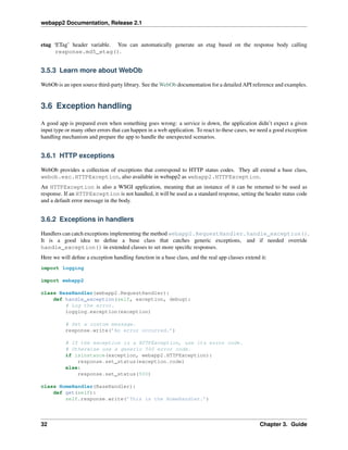 webapp2 Documentation, Release 2.1
etag ‘ETag’ header variable. You can automatically generate an etag based on the response body calling
response.md5_etag().
3.5.3 Learn more about WebOb
WebOb is an open source third-party library. See the WebOb documentation for a detailed API reference and examples.
3.6 Exception handling
A good app is prepared even when something goes wrong: a service is down, the application didn’t expect a given
input type or many other errors that can happen in a web application. To react to these cases, we need a good exception
handling mechanism and prepare the app to handle the unexpected scenarios.
3.6.1 HTTP exceptions
WebOb provides a collection of exceptions that correspond to HTTP status codes. They all extend a base class,
webob.exc.HTTPException, also available in webapp2 as webapp2.HTTPException.
An HTTPException is also a WSGI application, meaning that an instance of it can be returned to be used as
response. If an HTTPException is not handled, it will be used as a standard response, setting the header status code
and a default error message in the body.
3.6.2 Exceptions in handlers
Handlers can catch exceptions implementing the method webapp2.RequestHandler.handle_exception().
It is a good idea to deﬁne a base class that catches generic exceptions, and if needed override
handle_exception() in extended classes to set more speciﬁc responses.
Here we will deﬁne a exception handling function in a base class, and the real app classes extend it:
import logging
import webapp2
class BaseHandler(webapp2.RequestHandler):
def handle_exception(self, exception, debug):
# Log the error.
logging.exception(exception)
# Set a custom message.
response.write(’An error occurred.’)
# If the exception is a HTTPException, use its error code.
# Otherwise use a generic 500 error code.
if isinstance(exception, webapp2.HTTPException):
response.set_status(exception.code)
else:
response.set_status(500)
class HomeHandler(BaseHandler):
def get(self):
self.response.write(’This is the HomeHandler.’)
32 Chapter 3. Guide
 