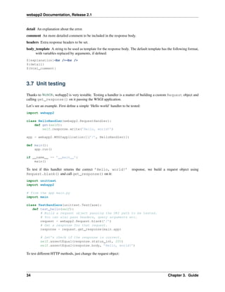 webapp2 Documentation, Release 2.1
detail An explanation about the error.
comment An more detailed comment to be included in the response body.
headers Extra response headers to be set.
body_template A string to be used as template for the response body. The default template has the following format,
with variables replaced by arguments, if deﬁned:
${explanation}<br /><br />
${detail}
${html_comment}
3.7 Unit testing
Thanks to WebOb, webapp2 is very testable. Testing a handler is a matter of building a custom Request object and
calling get_response() on it passing the WSGI application.
Let’s see an example. First deﬁne a simple ‘Hello world’ handler to be tested:
import webapp2
class HelloHandler(webapp2.RequestHandler):
def get(self):
self.response.write(’Hello, world!’)
app = webapp2.WSGIapplication([(’/’, HelloHandler)])
def main():
app.run()
if __name__ == ’__main__’:
main()
To test if this handler returns the correct ’Hello, world!’ response, we build a request object using
Request.blank() and call get_response() on it:
import unittest
import webapp2
# from the app main.py
import main
class TestHandlers(unittest.TestCase):
def test_hello(self):
# Build a request object passing the URI path to be tested.
# You can also pass headers, query arguments etc.
request = webapp2.Request.blank(’/’)
# Get a response for that request.
response = request.get_response(main.app)
# Let’s check if the response is correct.
self.assertEqual(response.status_int, 200)
self.assertEqual(response.body, ’Hello, world!’)
To test different HTTP methods, just change the request object:
34 Chapter 3. Guide
 