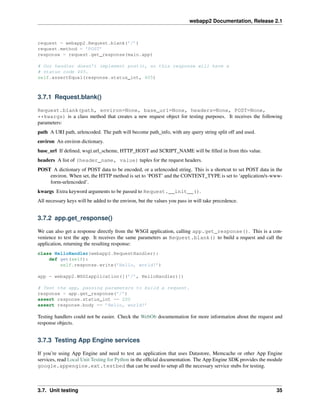 webapp2 Documentation, Release 2.1
request = webapp2.Request.blank(’/’)
request.method = ’POST’
response = request.get_response(main.app)
# Our handler doesn’t implement post(), so this response will have a
# status code 405.
self.assertEqual(response.status_int, 405)
3.7.1 Request.blank()
Request.blank(path, environ=None, base_url=None, headers=None, POST=None,
**kwargs) is a class method that creates a new request object for testing purposes. It receives the following
parameters:
path A URI path, urlencoded. The path will become path_info, with any query string split off and used.
environ An environ dictionary.
base_url If deﬁned, wsgi.url_scheme, HTTP_HOST and SCRIPT_NAME will be ﬁlled in from this value.
headers A list of (header_name, value) tuples for the request headers.
POST A dictionary of POST data to be encoded, or a urlencoded string. This is a shortcut to set POST data in the
environ. When set, the HTTP method is set to ‘POST’ and the CONTENT_TYPE is set to ‘application/x-www-
form-urlencoded’.
kwargs Extra keyword arguments to be passed to Request.__init__().
All necessary keys will be added to the environ, but the values you pass in will take precedence.
3.7.2 app.get_response()
We can also get a response directly from the WSGI application, calling app.get_response(). This is a con-
venience to test the app. It receives the same parameters as Request.blank() to build a request and call the
application, returning the resulting response:
class HelloHandler(webapp2.RequestHandler):
def get(self):
self.response.write(’Hello, world!’)
app = webapp2.WSGIapplication([(’/’, HelloHandler)])
# Test the app, passing parameters to build a request.
response = app.get_response(’/’)
assert response.status_int == 200
assert response.body == ’Hello, world!’
Testing handlers could not be easier. Check the WebOb documentation for more information about the request and
response objects.
3.7.3 Testing App Engine services
If you’re using App Engine and need to test an application that uses Datastore, Memcache or other App Engine
services, read Local Unit Testing for Python in the ofﬁcial documentation. The App Engine SDK provides the module
google.appengine.ext.testbed that can be used to setup all the necessary service stubs for testing.
3.7. Unit testing 35
 