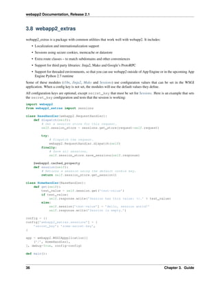 webapp2 Documentation, Release 2.1
3.8 webapp2_extras
webapp2_extras is a package with common utilities that work well with webapp2. It includes:
• Localization and internationalization support
• Sessions using secure cookies, memcache or datastore
• Extra route classes – to match subdomains and other conveniences
• Support for third party libraries: Jinja2, Mako and Google’s ProtoRPC
• Support for threaded environments, so that you can use webapp2 outside of App Engine or in the upcoming App
Engine Python 2.7 runtime
Some of these modules (i18n, Jinja2, Mako and Sessions) use conﬁguration values that can be set in the WSGI
application. When a conﬁg key is not set, the modules will use the default values they deﬁne.
All conﬁguration keys are optional, except secret_key that must be set for Sessions. Here is an example that sets
the secret_key conﬁguration and tests that the session is working:
import webapp2
from webapp2_extras import sessions
class BaseHandler(webapp2.RequestHandler):
def dispatch(self):
# Get a session store for this request.
self.session_store = sessions.get_store(request=self.request)
try:
# Dispatch the request.
webapp2.RequestHandler.dispatch(self)
finally:
# Save all sessions.
self.session_store.save_sessions(self.response)
@webapp2.cached_property
def session(self):
# Returns a session using the default cookie key.
return self.session_store.get_session()
class HomeHandler(BaseHandler):
def get(self):
test_value = self.session.get(’test-value’)
if test_value:
self.response.write(’Session has this value: %r.’ % test_value)
else:
self.session[’test-value’] = ’Hello, session world!’
self.response.write(’Session is empty.’)
config = {}
config[’webapp2_extras.sessions’] = {
’secret_key’: ’some-secret-key’,
}
app = webapp2.WSGIAppplication([
(’/’, HomeHandler),
], debug=True, config=config)
def main():
36 Chapter 3. Guide
 