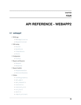 CHAPTER
FOUR
API REFERENCE - WEBAPP2
4.1 webapp2
• WSGI app
– WSGIApplication
– RequestContext
• URI routing
– Router
– BaseRoute
– SimpleRoute
– Route
• Conﬁguration
– Config
• Request and Response
– Request
– Response
• Request handlers
– RequestHandler
– RedirectHandler
• Utilities
– cached_property
– get_app()
– get_request()
– redirect()
– redirect_to()
– uri_for()
– abort()
– import_string()
39
 