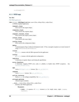 webapp2 Documentation, Release 2.1
– urlunsplit()
4.1.1 WSGI app
See Also:
The WSGI application
class webapp2.WSGIApplication(routes=None, debug=False, conﬁg=None)
A WSGI-compliant application.
request_class
Class used for the request object.
response_class
Class used for the response object.
request_context_class
Class used for the request context object.
router_class
Class used for the router object.
config_class
Class used for the conﬁguration object.
debug
A general purpose ﬂag to indicate development mode: if True, uncaught exceptions are raised instead of
using HTTPInternalServerError.
router
A Router instance with all URIs registered for the application.
config
A Config instance with the application conﬁguration.
registry
A dictionary to register objects used during the app lifetime.
error_handlers
A dictionary mapping HTTP error codes to callables to handle those HTTP exceptions. See
handle_exception().
app
Active WSGIApplication instance. See set_globals().
request
Active Request instance. See set_globals().
active_instance
Same as app, for webapp compatibility. See set_globals().
allowed_methods
Allowed request methods.
__init__(routes=None, debug=False, conﬁg=None)
Initializes the WSGI application.
Parameters
• routes – A sequence of Route instances or, for simple routes, tuples (regex,
handler).
40 Chapter 4. API Reference - webapp2
 