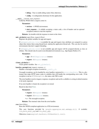 webapp2 Documentation, Release 2.1
• debug – True to enable debug mode, False otherwise.
• conﬁg – A conﬁguration dictionary for the application.
__call__(environ, start_response)
Called by WSGI when a request comes in.
Parameters
• environ – A WSGI environment.
• start_response – A callable accepting a status code, a list of headers and an optional
exception context to start the response.
Returns An iterable with the response to return to the client.
set_globals(app=None, request=None)
Registers the global variables for app and request.
If webapp2_extras.local is available the app and request class attributes are assigned to a proxy
object that returns them using thread-local, making the application thread-safe. This can also be used in
environments that don’t support threading.
If webapp2_extras.local is not available app and request will be assigned directly as class at-
tributes. This should only be used in non-threaded environments (e.g., App Engine Python 2.5).
Parameters
• app – A WSGIApplication instance.
• request – A Request instance.
clear_globals()
Clears global variables. See set_globals().
handle_exception(request, response, e)
Handles a uncaught exception occurred in __call__().
Uncaught exceptions can be handled by error handlers registered in error_handlers. This is a dic-
tionary that maps HTTP status codes to callables that will handle the corresponding error code. If the
exception is not an HTTPException, the status code 500 is used.
The error handlers receive (request, response, exception) and can be a callable or a string in dotted notation
to be lazily imported.
If no error handler is found, the exception is re-raised.
Based on idea from Flask.
Parameters
• request – A Request instance.
• request – A Response instance.
• e – The uncaught exception.
Returns The returned value from the error handler.
run(bare=False)
Runs this WSGI-compliant application in a CGI environment.
This uses functions provided by google.appengine.ext.webapp.util, if available:
run_bare_wsgi_app and run_wsgi_app.
Otherwise, it uses wsgiref.handlers.CGIHandler().run().
4.1. webapp2 41
 