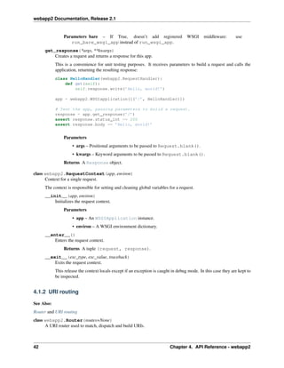 webapp2 Documentation, Release 2.1
Parameters bare – If True, doesn’t add registered WSGI middleware: use
run_bare_wsgi_app instead of run_wsgi_app.
get_response(*args, **kwargs)
Creates a request and returns a response for this app.
This is a convenience for unit testing purposes. It receives parameters to build a request and calls the
application, returning the resulting response:
class HelloHandler(webapp2.RequestHandler):
def get(self):
self.response.write(’Hello, world!’)
app = webapp2.WSGIapplication([(’/’, HelloHandler)])
# Test the app, passing parameters to build a request.
response = app.get_response(’/’)
assert response.status_int == 200
assert response.body == ’Hello, world!’
Parameters
• args – Positional arguments to be passed to Request.blank().
• kwargs – Keyword arguments to be passed to Request.blank().
Returns A Response object.
class webapp2.RequestContext(app, environ)
Context for a single request.
The context is responsible for setting and cleaning global variables for a request.
__init__(app, environ)
Initializes the request context.
Parameters
• app – An WSGIApplication instance.
• environ – A WSGI environment dictionary.
__enter__()
Enters the request context.
Returns A tuple (request, response).
__exit__(exc_type, exc_value, traceback)
Exits the request context.
This release the context locals except if an exception is caught in debug mode. In this case they are kept to
be inspected.
4.1.2 URI routing
See Also:
Router and URI routing
class webapp2.Router(routes=None)
A URI router used to match, dispatch and build URIs.
42 Chapter 4. API Reference - webapp2
 