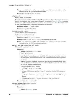 webapp2 Documentation, Release 2.1
Raises exc.HTTPNotFound if no route matched or exc.HTTPMethodNotAllowed if a
route matched but the HTTP method was not allowed.
Returns The returned value from the handler.
adapt(handler)
Adapts a handler for dispatching.
Because handlers use or implement different dispatching mechanisms, they can be wrapped to use a uni-
ﬁed API for dispatching. This way webapp2 can support, for example, a RequestHandler class and
function views or, for compatibility purposes, a webapp.RequestHandler class. The adapters follow
the same router dispatching API but dispatch each handler type differently.
Parameters handler – A handler callable.
Returns A wrapped handler callable.
default_matcher(request)
Matches all routes against a request object.
The ﬁrst one that matches is returned.
Parameters request – A Request instance.
Returns A tuple (route, args, kwargs) if a route matched, or None.
Raises exc.HTTPNotFound if no route matched or exc.HTTPMethodNotAllowed if a
route matched but the HTTP method was not allowed.
default_builder(request, name, args, kwargs)
Returns a URI for a named Route.
Parameters
• request – The current Request object.
• name – The route name.
• args – Tuple of positional arguments to build the URI. All positional variables deﬁned in
the route must be passed and must conform to the format set in the route. Extra arguments
are ignored.
• kwargs – Dictionary of keyword arguments to build the URI. All variables not set in the
route default values must be passed and must conform to the format set in the route. Extra
keywords are appended as a query string.
A few keywords have special meaning:
– _full: If True, builds an absolute URI.
– _scheme: URI scheme, e.g., http or https. If deﬁned, an absolute URI is always re-
turned.
– _netloc: Network location, e.g., www.google.com. If deﬁned, an absolute URI is always
returned.
– _fragment: If set, appends a fragment (or “anchor”) to the generated URI.
Returns An absolute or relative URI.
default_dispatcher(request, response)
Dispatches a handler.
Parameters
• request – A Request instance.
44 Chapter 4. API Reference - webapp2
 