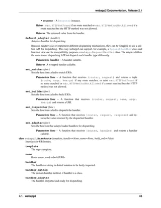 webapp2 Documentation, Release 2.1
• response – A Response instance.
Raises exc.HTTPNotFound if no route matched or exc.HTTPMethodNotAllowed if a
route matched but the HTTP method was not allowed.
Returns The returned value from the handler.
default_adapter(handler)
Adapts a handler for dispatching.
Because handlers use or implement different dispatching mechanisms, they can be wrapped to use a uni-
ﬁed API for dispatching. This way webapp2 can support, for example, a RequestHandler class and
function views or, for compatibility purposes, a webapp.RequestHandler class. The adapters follow
the same router dispatching API but dispatch each handler type differently.
Parameters handler – A handler callable.
Returns A wrapped handler callable.
set_matcher(func)
Sets the function called to match URIs.
Parameters func – A function that receives (router, request) and returns a tuple
(route, args, kwargs) if any route matches, or raise exc.HTTPNotFound if
no route matched or exc.HTTPMethodNotAllowed if a route matched but the HTTP
method was not allowed.
set_builder(func)
Sets the function called to build URIs.
Parameters func – A function that receives (router, request, name, args,
kwargs) and returns a URI.
set_dispatcher(func)
Sets the function called to dispatch the handler.
Parameters func – A function that receives (router, request, response) and re-
turns the value returned by the dispatched handler.
set_adapter(func)
Sets the function that adapts loaded handlers for dispatching.
Parameters func – A function that receives (router, handler) and returns a handler
callable.
class webapp2.BaseRoute(template, handler=None, name=None, build_only=False)
Interface for URI routes.
template
The regex template.
name
Route name, used to build URIs.
handler
The handler or string in dotted notation to be lazily imported.
handler_method
The custom handler method, if handler is a class.
handler_adapter
The handler, imported and ready for dispatching.
4.1. webapp2 45
 
