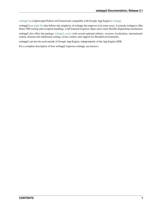 webapp2 Documentation, Release 2.1
webapp2 is a lightweight Python web framework compatible with Google App Engine’s webapp.
webapp2 is a single ﬁle that follows the simplicity of webapp, but improves it in some ways: it extends webapp to offer
better URI routing and exception handling, a full featured response object and a more ﬂexible dispatching mechanism.
webapp2 also offers the package webapp2_extras with several optional utilities: sessions, localization, international-
ization, domain and subdomain routing, secure cookies and support for threaded environments.
webapp2 can also be used outside of Google App Engine, independently of the App Engine SDK.
For a complete description of how webapp2 improves webapp, see features.
CONTENTS 1
 