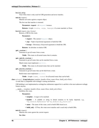 webapp2 Documentation, Release 2.1
build_only
True if this route is only used for URI generation and never matches.
match(request)
Matches all routes against a request object.
The ﬁrst one that matches is returned.
Parameters request – A Request instance.
Returns A tuple (route, args, kwargs) if a route matched, or None.
build(request, args, kwargs)
Returns a URI for this route.
Parameters
• request – The current Request object.
• args – Tuple of positional arguments to build the URI.
• kwargs – Dictionary of keyword arguments to build the URI.
Returns An absolute or relative URI.
get_routes()
Generator to get all routes from a route.
Yields This route or all nested routes that it contains.
get_match_routes()
Generator to get all routes that can be matched from a route.
Match routes must implement match().
Yields This route or all nested routes that can be matched.
get_build_routes()
Generator to get all routes that can be built from a route.
Build routes must implement build().
Yields A tuple (name, route) for all nested routes that can be built.
class webapp2.SimpleRoute(template, handler=None, name=None, build_only=False)
A route that is compatible with webapp’s routing mechanism.
URI building is not implemented as webapp has rudimentar support for it, and this is the most unknown webapp
feature anyway.
__init__(template, handler=None, name=None, build_only=False)
Initializes this route.
Parameters
• template – A regex to be matched.
• handler – A callable or string in dotted notation to be lazily imported, e.g.,
’my.module.MyHandler’ or ’my.module.my_function’.
• name – The name of this route, used to build URIs based on it.
• build_only – If True, this route never matches and is used only to build URIs.
match(request)
Matches this route against the current request.
See Also:
46 Chapter 4. API Reference - webapp2
 