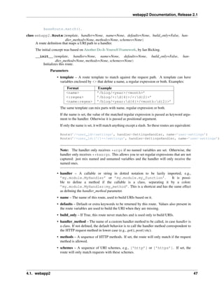 webapp2 Documentation, Release 2.1
BaseRoute.match().
class webapp2.Route(template, handler=None, name=None, defaults=None, build_only=False, han-
dler_method=None, methods=None, schemes=None)
A route deﬁnition that maps a URI path to a handler.
The initial concept was based on Another Do-It-Yourself Framework, by Ian Bicking.
__init__(template, handler=None, name=None, defaults=None, build_only=False, han-
dler_method=None, methods=None, schemes=None)
Initializes this route.
Parameters
• template – A route template to match against the request path. A template can have
variables enclosed by <> that deﬁne a name, a regular expression or both. Examples:
Format Example
<name> ’/blog/<year>/<month>’
<:regex> ’/blog/<:d{4}>/<:d{2}>’
<name:regex> ’/blog/<year:d{4}>/<month:d{2}>’
The same template can mix parts with name, regular expression or both.
If the name is set, the value of the matched regular expression is passed as keyword argu-
ment to the handler. Otherwise it is passed as positional argument.
If only the name is set, it will match anything except a slash. So these routes are equivalent:
Route(’/<user_id>/settings’, handler=SettingsHandler, name=’user-settings’)
Route(’/<user_id:[^/]+>/settings’, handler=SettingsHandler, name=’user-settings’)
Note: The handler only receives *args if no named variables are set. Otherwise, the
handler only receives **kwargs. This allows you to set regular expressions that are not
captured: just mix named and unnamed variables and the handler will only receive the
named ones.
• handler – A callable or string in dotted notation to be lazily imported, e.g.,
’my.module.MyHandler’ or ’my.module.my_function’. It is possi-
ble to deﬁne a method if the callable is a class, separating it by a colon:
’my.module.MyHandler:my_method’. This is a shortcut and has the same effect
as deﬁning the handler_method parameter.
• name – The name of this route, used to build URIs based on it.
• defaults – Default or extra keywords to be returned by this route. Values also present in
the route variables are used to build the URI when they are missing.
• build_only – If True, this route never matches and is used only to build URIs.
• handler_method – The name of a custom handler method to be called, in case handler is
a class. If not deﬁned, the default behavior is to call the handler method correspondent to
the HTTP request method in lower case (e.g., get(), post() etc).
• methods – A sequence of HTTP methods. If set, the route will only match if the request
method is allowed.
• schemes – A sequence of URI schemes, e.g., [’http’] or [’https’]. If set, the
route will only match requests with these schemes.
4.1. webapp2 47
 