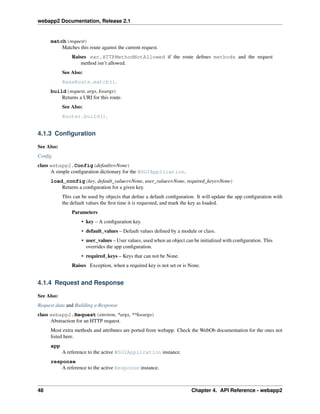 webapp2 Documentation, Release 2.1
match(request)
Matches this route against the current request.
Raises exc.HTTPMethodNotAllowed if the route deﬁnes methods and the request
method isn’t allowed.
See Also:
BaseRoute.match().
build(request, args, kwargs)
Returns a URI for this route.
See Also:
Router.build().
4.1.3 Conﬁguration
See Also:
Conﬁg
class webapp2.Config(defaults=None)
A simple conﬁguration dictionary for the WSGIApplication.
load_config(key, default_values=None, user_values=None, required_keys=None)
Returns a conﬁguration for a given key.
This can be used by objects that deﬁne a default conﬁguration. It will update the app conﬁguration with
the default values the ﬁrst time it is requested, and mark the key as loaded.
Parameters
• key – A conﬁguration key.
• default_values – Default values deﬁned by a module or class.
• user_values – User values, used when an object can be initialized with conﬁguration. This
overrides the app conﬁguration.
• required_keys – Keys that can not be None.
Raises Exception, when a required key is not set or is None.
4.1.4 Request and Response
See Also:
Request data and Building a Response
class webapp2.Request(environ, *args, **kwargs)
Abstraction for an HTTP request.
Most extra methods and attributes are ported from webapp. Check the WebOb documentation for the ones not
listed here.
app
A reference to the active WSGIApplication instance.
response
A reference to the active Response instance.
48 Chapter 4. API Reference - webapp2
 