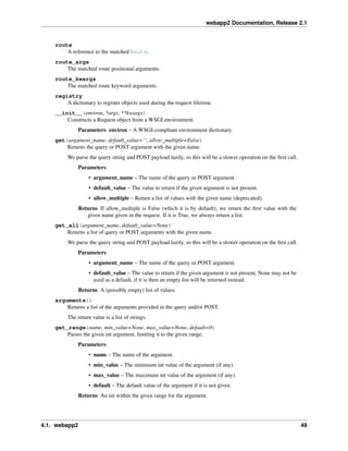 webapp2 Documentation, Release 2.1
route
A reference to the matched Route.
route_args
The matched route positional arguments.
route_kwargs
The matched route keyword arguments.
registry
A dictionary to register objects used during the request lifetime.
__init__(environ, *args, **kwargs)
Constructs a Request object from a WSGI environment.
Parameters environ – A WSGI-compliant environment dictionary.
get(argument_name, default_value=’‘, allow_multiple=False)
Returns the query or POST argument with the given name.
We parse the query string and POST payload lazily, so this will be a slower operation on the ﬁrst call.
Parameters
• argument_name – The name of the query or POST argument.
• default_value – The value to return if the given argument is not present.
• allow_multiple – Return a list of values with the given name (deprecated).
Returns If allow_multiple is False (which it is by default), we return the ﬁrst value with the
given name given in the request. If it is True, we always return a list.
get_all(argument_name, default_value=None)
Returns a list of query or POST arguments with the given name.
We parse the query string and POST payload lazily, so this will be a slower operation on the ﬁrst call.
Parameters
• argument_name – The name of the query or POST argument.
• default_value – The value to return if the given argument is not present, None may not be
used as a default, if it is then an empty list will be returned instead.
Returns A (possibly empty) list of values.
arguments()
Returns a list of the arguments provided in the query and/or POST.
The return value is a list of strings.
get_range(name, min_value=None, max_value=None, default=0)
Parses the given int argument, limiting it to the given range.
Parameters
• name – The name of the argument.
• min_value – The minimum int value of the argument (if any).
• max_value – The maximum int value of the argument (if any).
• default – The default value of the argument if it is not given.
Returns An int within the given range for the argument.
4.1. webapp2 49
 