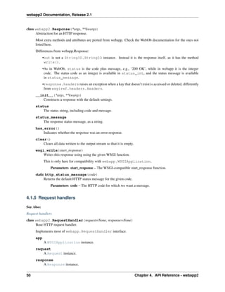 webapp2 Documentation, Release 2.1
class webapp2.Response(*args, **kwargs)
Abstraction for an HTTP response.
Most extra methods and attributes are ported from webapp. Check the WebOb documentation for the ones not
listed here.
Differences from webapp.Response:
•out is not a StringIO.StringIO instance. Instead it is the response itself, as it has the method
write().
•As in WebOb, status is the code plus message, e.g., ‘200 OK’, while in webapp it is the integer
code. The status code as an integer is available in status_int, and the status message is available
in status_message.
•response.headers raises an exception when a key that doesn’t exist is accessed or deleted, differently
from wsgiref.headers.Headers.
__init__(*args, **kwargs)
Constructs a response with the default settings.
status
The status string, including code and message.
status_message
The response status message, as a string.
has_error()
Indicates whether the response was an error response.
clear()
Clears all data written to the output stream so that it is empty.
wsgi_write(start_response)
Writes this response using using the given WSGI function.
This is only here for compatibility with webapp.WSGIApplication.
Parameters start_response – The WSGI-compatible start_response function.
static http_status_message(code)
Returns the default HTTP status message for the given code.
Parameters code – The HTTP code for which we want a message.
4.1.5 Request handlers
See Also:
Request handlers
class webapp2.RequestHandler(request=None, response=None)
Base HTTP request handler.
Implements most of webapp.RequestHandler interface.
app
A WSGIApplication instance.
request
A Request instance.
response
A Response instance.
50 Chapter 4. API Reference - webapp2
 