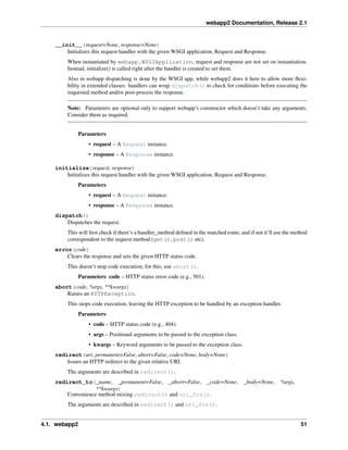 webapp2 Documentation, Release 2.1
__init__(request=None, response=None)
Initializes this request handler with the given WSGI application, Request and Response.
When instantiated by webapp.WSGIApplication, request and response are not set on instantiation.
Instead, initialize() is called right after the handler is created to set them.
Also in webapp dispatching is done by the WSGI app, while webapp2 does it here to allow more ﬂexi-
bility in extended classes: handlers can wrap dispatch() to check for conditions before executing the
requested method and/or post-process the response.
Note: Parameters are optional only to support webapp’s constructor which doesn’t take any arguments.
Consider them as required.
Parameters
• request – A Request instance.
• response – A Response instance.
initialize(request, response)
Initializes this request handler with the given WSGI application, Request and Response.
Parameters
• request – A Request instance.
• response – A Response instance.
dispatch()
Dispatches the request.
This will ﬁrst check if there’s a handler_method deﬁned in the matched route, and if not it’ll use the method
correspondent to the request method (get(), post() etc).
error(code)
Clears the response and sets the given HTTP status code.
This doesn’t stop code execution; for this, use abort().
Parameters code – HTTP status error code (e.g., 501).
abort(code, *args, **kwargs)
Raises an HTTPException.
This stops code execution, leaving the HTTP exception to be handled by an exception handler.
Parameters
• code – HTTP status code (e.g., 404).
• args – Positional arguments to be passed to the exception class.
• kwargs – Keyword arguments to be passed to the exception class.
redirect(uri, permanent=False, abort=False, code=None, body=None)
Issues an HTTP redirect to the given relative URI.
The arguments are described in redirect().
redirect_to(_name, _permanent=False, _abort=False, _code=None, _body=None, *args,
**kwargs)
Convenience method mixing redirect() and uri_for().
The arguments are described in redirect() and uri_for().
4.1. webapp2 51
 
