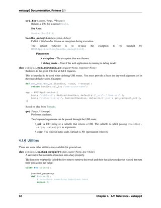 webapp2 Documentation, Release 2.1
uri_for(_name, *args, **kwargs)
Returns a URI for a named Route.
See Also:
Router.build().
handle_exception(exception, debug)
Called if this handler throws an exception during execution.
The default behavior is to re-raise the exception to be handled by
WSGIApplication.handle_exception().
Parameters
• exception – The exception that was thrown.
• debug_mode – True if the web application is running in debug mode.
class webapp2.RedirectHandler(request=None, response=None)
Redirects to the given URI for all GET requests.
This is intended to be used when deﬁning URI routes. You must provide at least the keyword argument url in
the route default values. Example:
def get_redirect_url(handler, *args, **kwargs):
return handler.uri_for(’new-route-name’)
app = WSGIApplication([
Route(’/old-url’, RedirectHandler, defaults={’_uri’: ’/new-url’}),
Route(’/other-old-url’, RedirectHandler, defaults={’_uri’: get_redirect_url}),
])
Based on idea from Tornado.
get(*args, **kwargs)
Performs a redirect.
Two keyword arguments can be passed through the URI route:
•_uri: A URI string or a callable that returns a URI. The callable is called passing (handler,
*args, **kwargs) as arguments.
•_code: The redirect status code. Default is 301 (permanent redirect).
4.1.6 Utilities
These are some other utilities also available for general use.
class webapp2.cached_property(func, name=None, doc=None)
A decorator that converts a function into a lazy property.
The function wrapped is called the ﬁrst time to retrieve the result and then that calculated result is used the next
time you access the value:
class Foo(object):
@cached_property
def foo(self):
# calculate something important here
return 42
52 Chapter 4. API Reference - webapp2
 