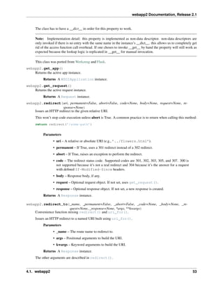 webapp2 Documentation, Release 2.1
The class has to have a __dict__ in order for this property to work.
Note: Implementation detail: this property is implemented as non-data descriptor. non-data descriptors are
only invoked if there is no entry with the same name in the instance’s __dict__. this allows us to completely get
rid of the access function call overhead. If one choses to invoke __get__ by hand the property will still work as
expected because the lookup logic is replicated in __get__ for manual invocation.
This class was ported from Werkzeug and Flask.
webapp2.get_app()
Returns the active app instance.
Returns A WSGIApplication instance.
webapp2.get_request()
Returns the active request instance.
Returns A Request instance.
webapp2.redirect(uri, permanent=False, abort=False, code=None, body=None, request=None, re-
sponse=None)
Issues an HTTP redirect to the given relative URI.
This won’t stop code execution unless abort is True. A common practice is to return when calling this method:
return redirect(’/some-path’)
Parameters
• uri – A relative or absolute URI (e.g., ’../flowers.html’).
• permanent – If True, uses a 301 redirect instead of a 302 redirect.
• abort – If True, raises an exception to perform the redirect.
• code – The redirect status code. Supported codes are 301, 302, 303, 305, and 307. 300 is
not supported because it’s not a real redirect and 304 because it’s the answer for a request
with deﬁned If-Modified-Since headers.
• body – Response body, if any.
• request – Optional request object. If not set, uses get_request().
• response – Optional response object. If not set, a new response is created.
Returns A Response instance.
webapp2.redirect_to(_name, _permanent=False, _abort=False, _code=None, _body=None, _re-
quest=None, _response=None, *args, **kwargs)
Convenience function mixing redirect() and uri_for().
Issues an HTTP redirect to a named URI built using uri_for().
Parameters
• _name – The route name to redirect to.
• args – Positional arguments to build the URI.
• kwargs – Keyword arguments to build the URI.
Returns A Response instance.
The other arguments are described in redirect().
4.1. webapp2 53
 