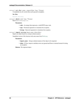 webapp2 Documentation, Release 2.1
webapp2.uri_for(_name, _request=None, *args, **kwargs)
A standalone uri_for version that can be passed to templates.
See Also:
Router.build().
webapp2.abort(code, *args, **kwargs)
Raises an HTTPException.
Parameters
• code – An integer that represents a valid HTTP status code.
• args – Positional arguments to instantiate the exception.
• kwargs – Keyword arguments to instantiate the exception.
webapp2.import_string(import_name, silent=False)
Imports an object based on a string in dotted notation.
Simpliﬁed version of the function with same name from Werkzeug.
Parameters
• import_name – String in dotted notation of the object to be imported.
• silent – If True, import or attribute errors are ignored and None is returned instead of raising
an exception.
Returns The imported object.
54 Chapter 4. API Reference - webapp2
 