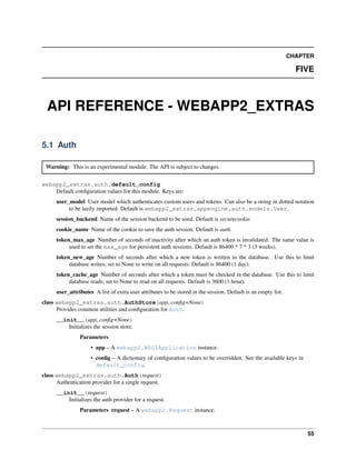 CHAPTER
FIVE
API REFERENCE - WEBAPP2_EXTRAS
5.1 Auth
Warning: This is an experimental module. The API is subject to changes.
webapp2_extras.auth.default_config
Default conﬁguration values for this module. Keys are:
user_model User model which authenticates custom users and tokens. Can also be a string in dotted notation
to be lazily imported. Default is webapp2_extras.appengine.auth.models.User.
session_backend Name of the session backend to be used. Default is securecookie.
cookie_name Name of the cookie to save the auth session. Default is auth.
token_max_age Number of seconds of inactivity after which an auth token is invalidated. The same value is
used to set the max_age for persistent auth sessions. Default is 86400 * 7 * 3 (3 weeks).
token_new_age Number of seconds after which a new token is written to the database. Use this to limit
database writes; set to None to write on all requests. Default is 86400 (1 day).
token_cache_age Number of seconds after which a token must be checked in the database. Use this to limit
database reads; set to None to read on all requests. Default is 3600 (1 hour).
user_attributes A list of extra user attributes to be stored in the session. Default is an empty list.
class webapp2_extras.auth.AuthStore(app, conﬁg=None)
Provides common utilities and conﬁguration for Auth.
__init__(app, conﬁg=None)
Initializes the session store.
Parameters
• app – A webapp2.WSGIApplication instance.
• conﬁg – A dictionary of conﬁguration values to be overridden. See the available keys in
default_config.
class webapp2_extras.auth.Auth(request)
Authentication provider for a single request.
__init__(request)
Initializes the auth provider for a request.
Parameters request – A webapp2.Request instance.
55
 