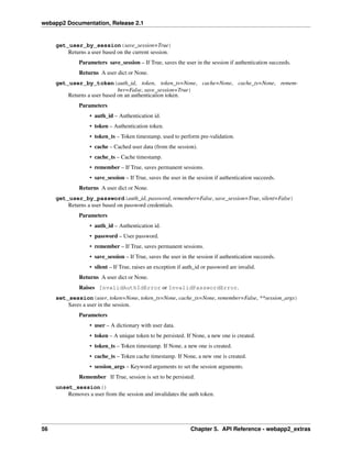 webapp2 Documentation, Release 2.1
get_user_by_session(save_session=True)
Returns a user based on the current session.
Parameters save_session – If True, saves the user in the session if authentication succeeds.
Returns A user dict or None.
get_user_by_token(auth_id, token, token_ts=None, cache=None, cache_ts=None, remem-
ber=False, save_session=True)
Returns a user based on an authentication token.
Parameters
• auth_id – Authentication id.
• token – Authentication token.
• token_ts – Token timestamp, used to perform pre-validation.
• cache – Cached user data (from the session).
• cache_ts – Cache timestamp.
• remember – If True, saves permanent sessions.
• save_session – If True, saves the user in the session if authentication succeeds.
Returns A user dict or None.
get_user_by_password(auth_id, password, remember=False, save_session=True, silent=False)
Returns a user based on password credentials.
Parameters
• auth_id – Authentication id.
• password – User password.
• remember – If True, saves permanent sessions.
• save_session – If True, saves the user in the session if authentication succeeds.
• silent – If True, raises an exception if auth_id or password are invalid.
Returns A user dict or None.
Raises InvalidAuthIdError or InvalidPasswordError.
set_session(user, token=None, token_ts=None, cache_ts=None, remember=False, **session_args)
Saves a user in the session.
Parameters
• user – A dictionary with user data.
• token – A unique token to be persisted. If None, a new one is created.
• token_ts – Token timestamp. If None, a new one is created.
• cache_ts – Token cache timestamp. If None, a new one is created.
• session_args – Keyword arguments to set the session arguments.
Remember If True, session is set to be persisted.
unset_session()
Removes a user from the session and invalidates the auth token.
56 Chapter 5. API Reference - webapp2_extras
 