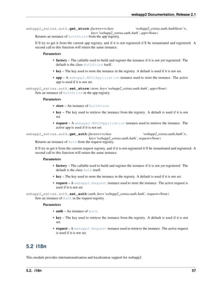 webapp2 Documentation, Release 2.1
webapp2_extras.auth.get_store(factory=<class ‘webapp2_extras.auth.AuthStore’>,
key=’webapp2_extras.auth.Auth’, app=None)
Returns an instance of AuthStore from the app registry.
It’ll try to get it from the current app registry, and if it is not registered it’ll be instantiated and registered. A
second call to this function will return the same instance.
Parameters
• factory – The callable used to build and register the instance if it is not yet registered. The
default is the class AuthStore itself.
• key – The key used to store the instance in the registry. A default is used if it is not set.
• app – A webapp2.WSGIApplication instance used to store the instance. The active
app is used if it is not set.
webapp2_extras.auth.set_store(store, key=’webapp2_extras.auth.Auth’, app=None)
Sets an instance of AuthStore in the app registry.
Parameters
• store – An instance of AuthStore.
• key – The key used to retrieve the instance from the registry. A default is used if it is not
set.
• request – A webapp2.WSGIApplication instance used to retrieve the instance. The
active app is used if it is not set.
webapp2_extras.auth.get_auth(factory=<class ‘webapp2_extras.auth.Auth’>,
key=’webapp2_extras.auth.Auth’, request=None)
Returns an instance of Auth from the request registry.
It’ll try to get it from the current request registry, and if it is not registered it’ll be instantiated and registered. A
second call to this function will return the same instance.
Parameters
• factory – The callable used to build and register the instance if it is not yet registered. The
default is the class Auth itself.
• key – The key used to store the instance in the registry. A default is used if it is not set.
• request – A webapp2.Request instance used to store the instance. The active request is
used if it is not set.
webapp2_extras.auth.set_auth(auth, key=’webapp2_extras.auth.Auth’, request=None)
Sets an instance of Auth in the request registry.
Parameters
• auth – An instance of Auth.
• key – The key used to retrieve the instance from the registry. A default is used if it is not
set.
• request – A webapp2.Request instance used to retrieve the instance. The active request
is used if it is not set.
5.2 i18n
This module provides internationalization and localization support for webapp2.
5.2. i18n 57
 
