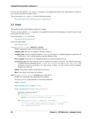 webapp2 Documentation, Release 2.1
To use it, you must add the babel and pytz packages to your application directory (for App Engine) or install it in
your virtual environment (for other servers).
You can download babel and pytz from the following locations:
http://babel.edgewall.org/ http://pypi.python.org/pypi/gaepytz
5.3 Jinja2
This module provides Jinja2 template support for webapp2.
To use it, you must add the jinja2 package to your application directory (for App Engine) or install it in your virtual
environment (for other servers).
You can download jinja2 from PyPi:
http://pypi.python.org/pypi/Jinja2
Learn more about Jinja2:
http://jinja.pocoo.org/
webapp2_extras.jinja2.default_config
Default conﬁguration values for this module. Keys are:
template_path Directory for templates. Default is templates.
compiled_path Target for compiled templates. If set, uses the loader for compiled templates in production. If
it ends with a ‘.zip’ it will be treated as a zip ﬁle. Default is None.
force_compiled Forces the use of compiled templates even in the development server.
environment_args Keyword arguments used to instantiate the Jinja2 environment. By default autoescaping
is enabled and two extensions are set: jinja2.ext.autoescape and jinja2.ext.with_. For
production it may be a good idea to set ‘auto_reload’ to False – we don’t need to check if templates
changed after deployed.
globals Extra global variables for the Jinja2 environment.
ﬁlters Extra ﬁlters for the Jinja2 environment.
class webapp2_extras.jinja2.Jinja2(app, conﬁg=None)
Wrapper for conﬁgurable and cached Jinja2 environment.
To used it, set it as a cached property in a base RequestHandler:
import webapp2
from webapp2_extras import jinja2
class BaseHandler(webapp2.RequestHandler):
@webapp2.cached_property
def jinja2(self):
# Returns a Jinja2 renderer cached in the app registry.
return jinja2.get_jinja2(app=self.app)
def render_response(self, _template, **context):
# Renders a template and writes the result to the response.
rv = self.jinja2.render_template(_template, **context)
self.response.write(rv)
58 Chapter 5. API Reference - webapp2_extras
 