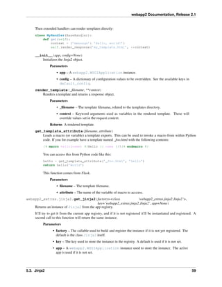 webapp2 Documentation, Release 2.1
Then extended handlers can render templates directly:
class MyHandler(BaseHandler):
def get(self):
context = {’message’: ’Hello, world!’}
self.render_response(’my_template.html’, **context)
__init__(app, conﬁg=None)
Initializes the Jinja2 object.
Parameters
• app – A webapp2.WSGIApplication instance.
• conﬁg – A dictionary of conﬁguration values to be overridden. See the available keys in
default_config.
render_template(_ﬁlename, **context)
Renders a template and returns a response object.
Parameters
• _ﬁlename – The template ﬁlename, related to the templates directory.
• context – Keyword arguments used as variables in the rendered template. These will
override values set in the request context.
Returns A rendered template.
get_template_attribute(ﬁlename, attribute)
Loads a macro (or variable) a template exports. This can be used to invoke a macro from within Python
code. If you for example have a template named _foo.html with the following contents:
{% macro hello(name) %}Hello {{ name }}!{% endmacro %}
You can access this from Python code like this:
hello = get_template_attribute(’_foo.html’, ’hello’)
return hello(’World’)
This function comes from Flask.
Parameters
• ﬁlename – The template ﬁlename.
• attribute – The name of the variable of macro to acccess.
webapp2_extras.jinja2.get_jinja2(factory=<class ‘webapp2_extras.jinja2.Jinja2’>,
key=’webapp2_extras.jinja2.Jinja2’, app=None)
Returns an instance of Jinja2 from the app registry.
It’ll try to get it from the current app registry, and if it is not registered it’ll be instantiated and registered. A
second call to this function will return the same instance.
Parameters
• factory – The callable used to build and register the instance if it is not yet registered. The
default is the class Jinja2 itself.
• key – The key used to store the instance in the registry. A default is used if it is not set.
• app – A webapp2.WSGIApplication instance used to store the instance. The active
app is used if it is not set.
5.3. Jinja2 59
 