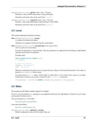 webapp2 Documentation, Release 2.1
webapp2_extras.json.quote(value, *args, **kwargs)
Serializes a value to JSON and encodes it using urllib.quote.
Parameters and return value are the same from encode().
webapp2_extras.json.unquote(value, *args, **kwargs)
Decodes a value using urllib.unquote and deserializes it from JSON.
Parameters and return value are the same from decode().
5.5 Local
This module implements thread-local utilities.
class webapp2_extras.local.Local
A container for thread-local objects.
Attributes are assigned or retrieved using the current thread.
class webapp2_extras.local.LocalProxy(local, name=None)
Acts as a proxy for a local object.
Forwards all operations to a proxied object. The only operations not supported for forwarding are right handed
operands and any kind of assignment.
Example usage:
from webapp2_extras import Local
l = Local()
# these are proxies
request = l(’request’)
user = l(’user’)
Whenever something is bound to l.user or l.request the proxy objects will forward all operations. If no object is
bound a RuntimeError will be raised.
To create proxies to Local object, call the object as shown above. If you want to have a proxy to an object
looked up by a function, you can pass a function to the LocalProxy constructor:
route_kwargs = LocalProxy(lambda: webapp2.get_request().route_kwargs)
5.6 Mako
This module provides Mako template support for webapp2.
To use it, you must add the mako package to your application directory (for App Engine) or install it in your virtual
environment (for other servers).
You can download mako from PyPi:
http://pypi.python.org/pypi/Mako
Learn more about Mako:
http://www.makotemplates.org/
webapp2_extras.mako.default_config
Default conﬁguration values for this module. Keys are:
5.5. Local 61
 