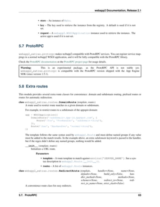 webapp2 Documentation, Release 2.1
• store – An instance of Mako.
• key – The key used to retrieve the instance from the registry. A default is used if it is not
set.
• request – A webapp2.WSGIApplication instance used to retrieve the instance. The
active app is used if it is not set.
5.7 ProtoRPC
webapp2_extras.protorpc makes webapp2 compatible with ProtoRPC services. You can register service map-
pings in a normal webapp2 WSGI application, and it will be fully compatible with the ProtoRPC library.
Check the ProtoRPC documentation or the ProtoRPC project page for usage details.
Warning: This is an experimental package, as the ProtoRPC API is not stable yet.
webapp2_extras.protorpc is compatible with the ProtoRPC version shipped with the App Engine
SDK (since version 1.5.1).
5.8 Extra routes
This module provides several extra route classes for convenience: domain and subdomain routing, preﬁxed routes or
routes for automatic redirection.
class webapp2_extras.routes.DomainRoute(template, routes)
A route used to restrict route matches to a given domain or subdomain.
For example, to restrict routes to a subdomain of the appspot domain:
app = WSGIApplication([
DomainRoute(’<subdomain>.app-id.appspot.com’, [
Route(’/foo’, ’FooHandler’, ’subdomain-thing’),
]),
Route(’/bar’, ’BarHandler’, ’normal-thing’),
])
The template follows the same syntax used by webapp2.Route and must deﬁne named groups if any value
must be added to the match results. In the example above, an extra subdomain keyword is passed to the handler,
but if the regex didn’t deﬁne any named groups, nothing would be added.
__init__(template, routes)
Initializes a URL route.
Parameters
• template – A route template to match against environ[’SERVER_NAME’]. See a syn-
tax description in webapp2.Route.__init__().
• routes – A list of webapp2.Route instances.
class webapp2_extras.routes.RedirectRoute(template, handler=None, name=None,
defaults=None, build_only=False, han-
dler_method=None, methods=None,
schemes=None, redirect_to=None, redi-
rect_to_name=None, strict_slash=False)
A convenience route class for easy redirects.
5.7. ProtoRPC 63
 